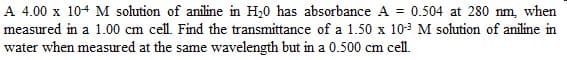 A 4.00 x 104 M solution of aniline in H₂0 has absorbance A = 0.504 at 280 nm, when
measured in a 1.00 cm cell. Find the transmittance of a 1.50 x 10-³ M solution of aniline in
water when measured at the same wavelength but in a 0.500 cm cell.