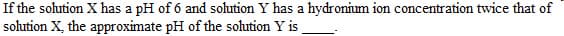 If the solution X has a pH of 6 and solution Y has a hydronium ion concentration twice that of
solution X, the approximate pH of the solution Y is