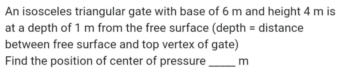 An isosceles triangular gate with base of 6 m and height 4 m is
at a depth of 1 m from the free surface (depth = distance
between free surface and top vertex of gate)
Find the position of center of pressure
m
