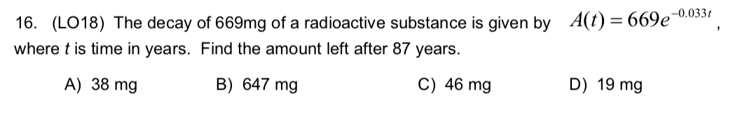 -0.0331
16. (LO18) The decay of 669mg of a radioactive substance is given by A(t) = 669e'
where t is time in years. Find the amount left after 87 years.
C) 46 mg
B) 647 mg
D) 19 mg
A) 38 mg
