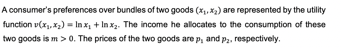 A consumer's preferences over bundles of two goods (x1, X2) are represented by the utility
function v(x1,x2) = In x, + In x2. The income he allocates to the consumption of these
two goods is m > 0. The prices of the two goods are p, and p2, respectively.
