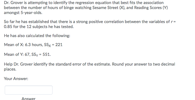 Dr. Grover is attempting to identify the regression equation that best fits the association
between the number of hours of binge watching Sesame Street (X), and Reading Scores (Y)
amongst 5-year-olds.
So far he has established that there is a strong positive correlation between the variables of r=
0.85 for the 12 subjects he has tested.
He has also calculated the following:
Mean of X: 6.3 hours, SSx- 221
Mean of Y: 67, sSy-551.
Help Dr. Grover identify the standard error of the estimate. Round your answer to two decimal
Your Answer:
Answer
