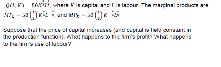 Q(L, K) 50KEL, where K is capital and L is labour. The marginal products are
趸戈
and MPK = 50() KILi.
Suppose that the price of capital increases (and capital is held constant in
the production function). What happens to the firm's profit? What happens
to the firm's use of labour?
