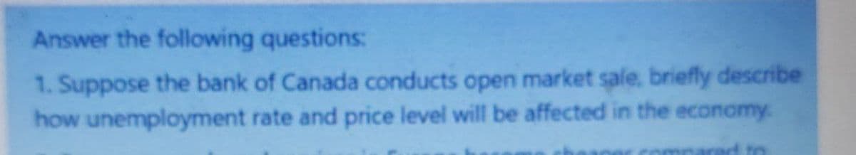 Answer the following questions:
1. Suppose the bank of Canada conducts open market sale, briefly describe
how unemployment rate and price level will be affected in the economy.
ad to
