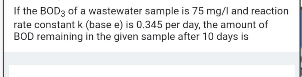 If the BOD3 of a wastewater sample is 75 mg/l and reaction
rate constantk (base e) is 0.345 per day, the amount of
BOD remaining in the given sample after 10 days is
