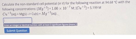 Calculate the non-standard cell potential (in V) for the following reaction at 94.68 °C with the
following concentrations: [Mg +21= 1.00 x 10-7M; [Cu+21= 5.199 M
Cu+ 2(aq) + Mg(s)--> Cu(s) + Mg +2(aq)
Enter an integer or decimal number, with at least 3 significant figures [more]
Submit Question