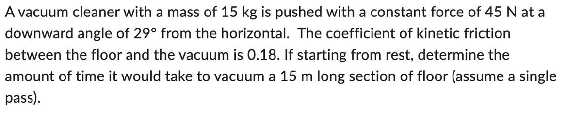 A vacuum cleaner with a mass of 15 kg is pushed with a constant force of 45 N at a
downward angle of 29° from the horizontal. The coefficient of kinetic friction
between the floor and the vacuum is 0.18. If starting from rest, determine the
amount of time it would take to vacuum a 15 m long section of floor (assume a single
pass).