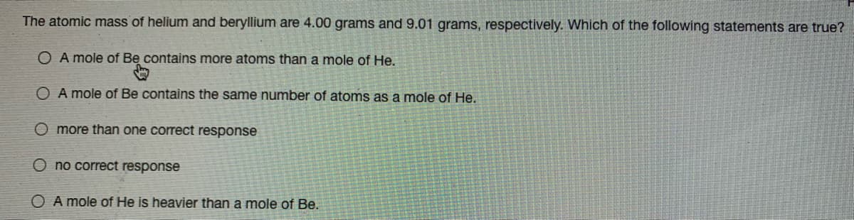 The atomic mass of helium and beryllium are 4.00 grams and 9.01 grams, respectively. Which of the following statements are true?
O A mole of Be contains more atoms than a mole of He.
O A mole of Be contains the same number of atoms as a mole of He.
O more than one correct response
O no correct response
O A mole of He is heavier than a mole of Be.
