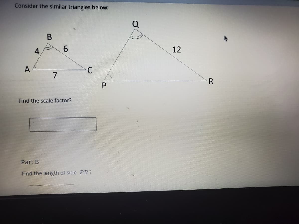 Consider the similar triangles below:
В
4,
6.
12
7
R
Find the scale factor?
Part B
Find the length of side PR ?
