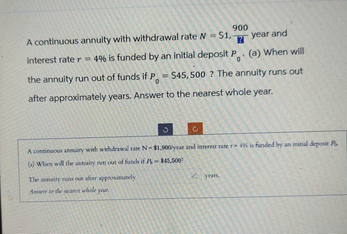 900
A continuous annuity with withdrawal rate N = $1,-
?
year and
interest rate r = 4% is funded by an initial deposit P. (a) When will
0
the annuity run out of funds if P = $45,500 ? The annuity runs out
0
after approximately years. Answer to the nearest whole year.
A continuous annuity with withdrawal rare N = $1,900/year and interest rate r = 4% is funded by an initial deposit P
(a) When will the annuity run out of funds it P = $45,500
The annuity runs out after approximately
Ansarer to the rarest whole
1
years.