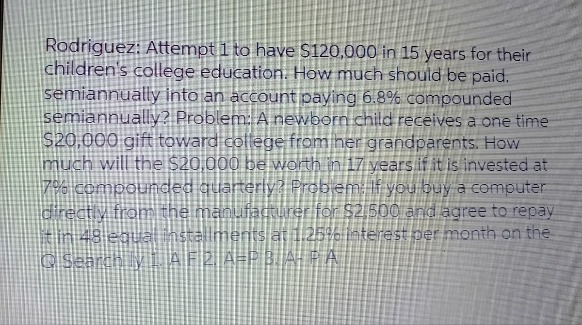 Rodriguez: Attempt 1 to have $120,000 in 15 years for their
children's college education. How much should be paid.
semiannually into an account paying 6.8% compounded
semiannually? Problem: A newborn child receives a one time
$20,000 gift toward college from her grandparents. How
much will the $20,000 be worth in 17 years if it is invested at
7% compounded quarterly? Problem: If you buy a computer
directly from the manufacturer for $2,500 and agree to repay
it in 48 equal installments at 1.25% interest per month on the
Q Search ly 1. A F 2. A=P 3. A- PA