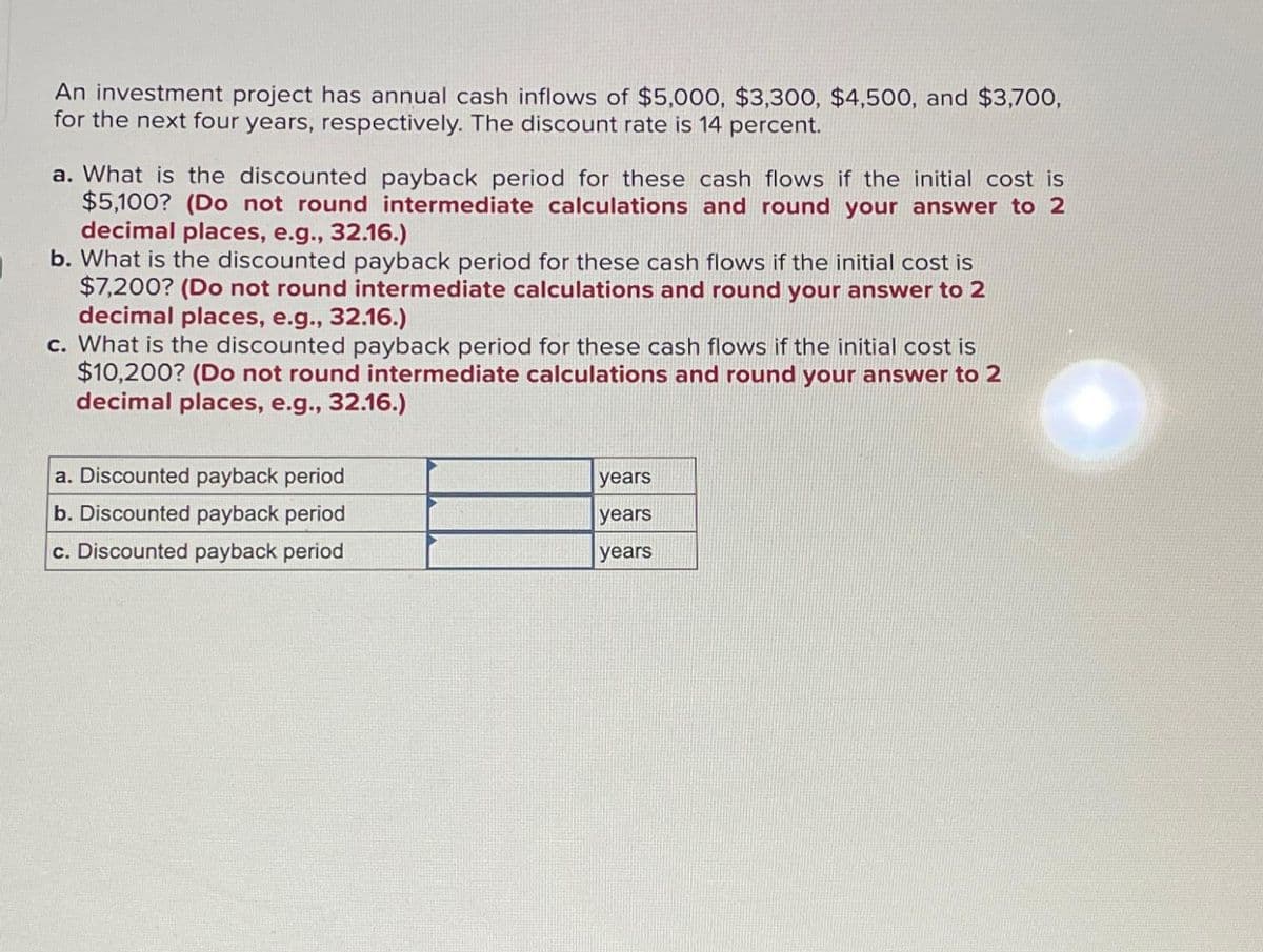 An investment project has annual cash inflows of $5,000, $3,300, $4,500, and $3,700,
for the next four years, respectively. The discount rate is 14 percent.
a. What is the discounted payback period for these cash flows if the initial cost is
$5,100? (Do not round intermediate calculations and round your answer to 2
decimal places, e.g., 32.16.)
b. What is the discounted payback period for these cash flows if the initial cost is
$7,200? (Do not round intermediate calculations and round your answer to 2
decimal places, e.g., 32.16.)
c. What is the discounted payback period for these cash flows if the initial cost is
$10,200? (Do not round intermediate calculations and round your answer to 2
decimal places, e.g., 32.16.)
a. Discounted payback period
b. Discounted payback period
c. Discounted payback period
years
years
years