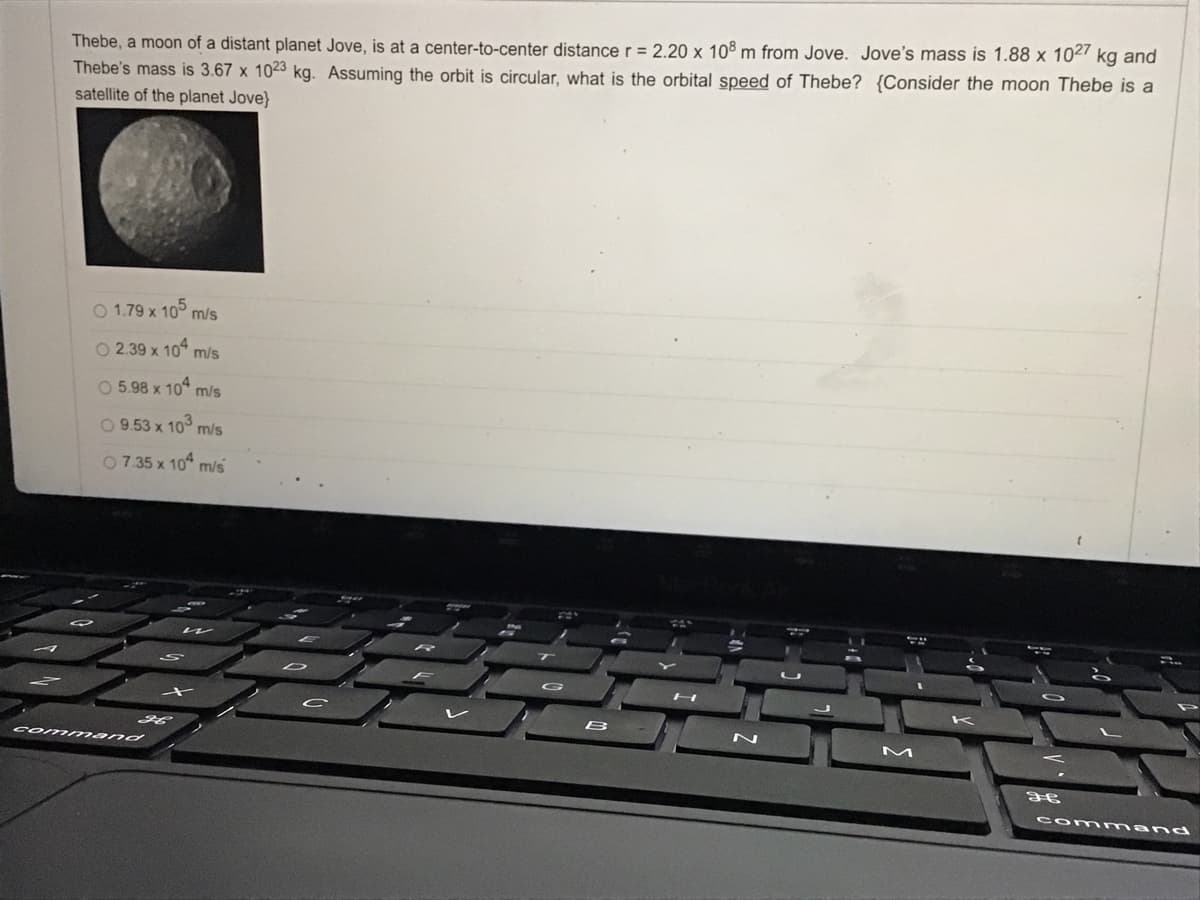 Thebe, a moon of a distant planet Jove, is at a center-to-center distancer = 2.20 x 108 m from Jove. Jove's mass is 1.88 x 102' kg and
Thebe's mass is 3.67 x 1023 kg. Assuming the orbit is circular, what is the orbital speed of Thebe? {Consider the moon Thebe is a
satellite of the planet Jove}
O 1.79 x 10° m/s
O 2.39 x 10° m/s
O 5.98 x 10 m/s
O 9.53 x 10° m/s
07.35 x 10 m/s
B
com mand
com mand
