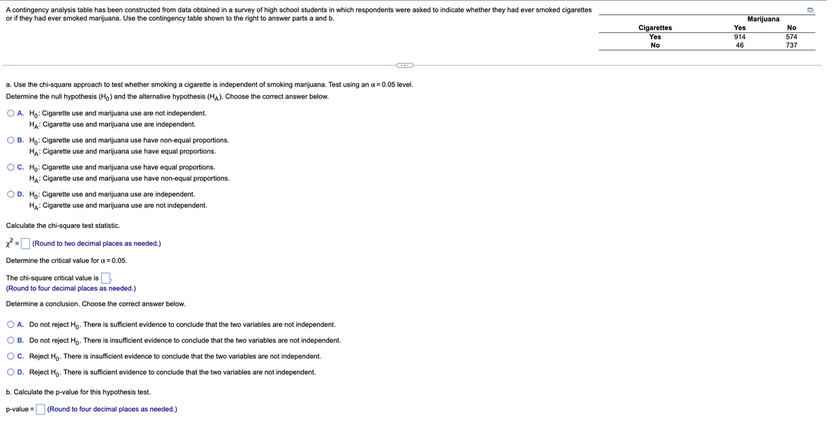 A contingency analysis table has been constructed from data obtained in a survey of high school students in which respondents were asked to indicate whether they had ever smoked cigarettes
or if they had ever smoked marijuana. Use the contingency table shown to the right to answer parts a and b.
a. Use the chi-square approach to test whether smoking a cigarette is independent of smoking marijuana. Test using an x = 0.05 level.
Determine the null hypothesis (Ho) and the alternative hypothesis (HA). Choose the correct answer below.
O A. Ho: Cigarette use and marijuana use are not independent.
HA: Cigarette use and marijuana use are independent.
OB. Ho: Cigarette use and marijuana use have non-equal proportions.
HA: Cigarette use and marijuana use have equal proportions.
OC. Ho: Cigarette use and marijuana use have equal proportions.
HA: Cigarette use and marijuana use have non-equal proportions.
O D. Ho: Cigarette use and marijuana use are independent.
HA: Cigarette use and marijuana use are not independent.
Calculate the chi-square test statistic.
x² = (Round to two decimal places as needed.)
Determine the critical value for α = 0.05.
The chi-square critical value is
(Round to four decimal places as needed.)
Determine a conclusion. Choose the correct answer below.
O A. Do not reject Ho. There is sufficient evidence to conclude that the two variables are not independent.
O B. Do not reject Ho. There is insufficient evidence to conclude that the two variables are not independent.
O C. Reject Ho. There is insufficient evidence to conclude that the two variables are not independent.
O D. Reject Ho. There is sufficient evidence to conclude that the two variables are not independent.
b. Calculate the p-value for this hypothesis test.
p-value =
(Round to four decimal places as needed.)
Cigarettes
Yes
No
Yes
914
46
Marijuana
No
574
737
0