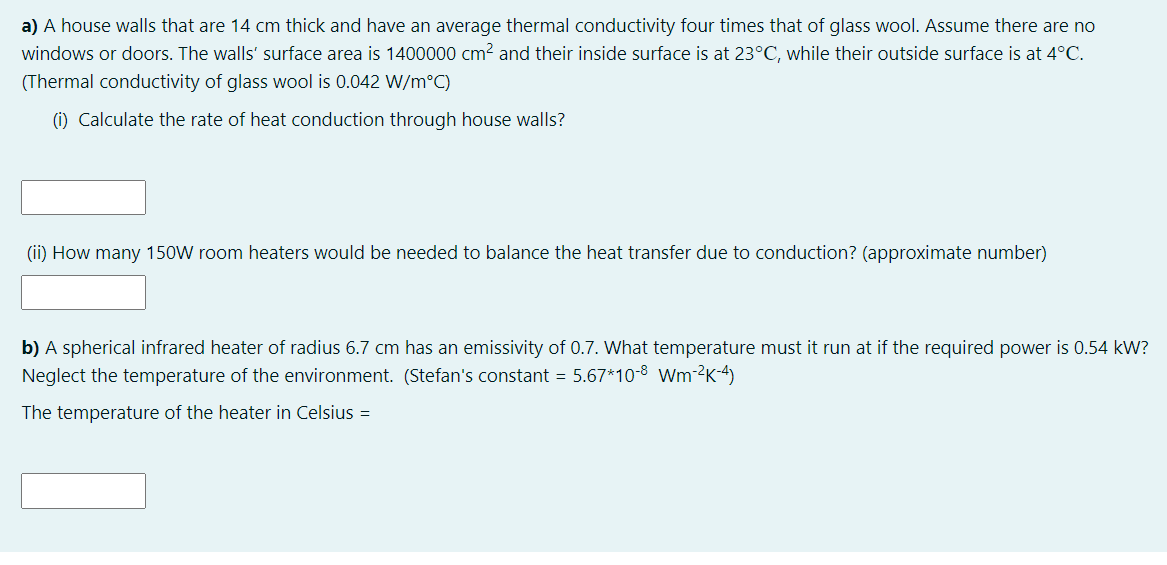 a) A house walls that are 14 cm thick and have an average thermal conductivity four times that of glass wool. Assume there are no
windows or doors. The walls' surface area is 1400000 cm2 and their inside surface is at 23°C, while their outside surface is at 4°C.
(Thermal conductivity of glass wool is 0.042 W/m°C)
(i) Calculate the rate of heat conduction through house walls?
(ii) How many 150W room heaters would be needed to balance the heat transfer due to conduction? (approximate number)
b) A spherical infrared heater of radius 6.7 cm has an emissivity of 0.7. What temperature must it run at if the required power is 0.54 kW?
Neglect the temperature of the environment. (Stefan's constant = 5.67*10-8 Wm-²2K-4)
The temperature of the heater in Celsius =
