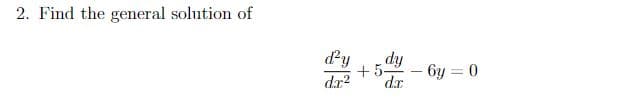**Problem Statement:**

**2. Find the general solution of**

\[ \frac{d^2 y}{dx^2} + 5 \frac{dy}{dx} - 6y = 0 \]

**Detailed Solution:**

To find the general solution of the second-order linear homogeneous differential equation given above, follow these steps:

1. **Rewrite the Differential Equation**: The given differential equation is:

\[ \frac{d^2 y}{dx^2} + 5 \frac{dy}{dx} - 6y = 0 \]

2. **Find the Characteristic Equation**: Assume a solution of the form \( y = e^{rx} \). Substituting \( y = e^{rx} \), \( \frac{dy}{dx} = re^{rx} \), and \( \frac{d^2 y}{dx^2} = r^2 e^{rx} \) into the differential equation:

\[ r^2 e^{rx} + 5r e^{rx} - 6 e^{rx} = 0 \]

3. **Simplify and Solve for \(r\)**: Factor out \( e^{rx} \) which is never zero:

\[ e^{rx} (r^2 + 5r - 6) = 0 \]

So, we solve the characteristic equation:

\[ r^2 + 5r - 6 = 0 \]

4. **Solve the Quadratic Equation**: Use the quadratic formula \( r = \frac{-b \pm \sqrt{b^2 - 4ac}}{2a} \), where \( a = 1 \), \( b = 5 \), and \( c = -6 \):

\[ r = \frac{-5 \pm \sqrt{25 + 24}}{2} \]
\[ r = \frac{-5 \pm \sqrt{49}}{2} \]
\[ r = \frac{-5 \pm 7}{2} \]

Thus we get two roots:

\[ r_1 = \frac{-5 + 7}{2} = 1 \]
\[ r_2 = \frac{-5 - 7}{2} = -6 \]

5. **Write the General Solution**: The general solution to the differential equation is a combination of the solutions corresponding to \( r_1 \) and \( r_