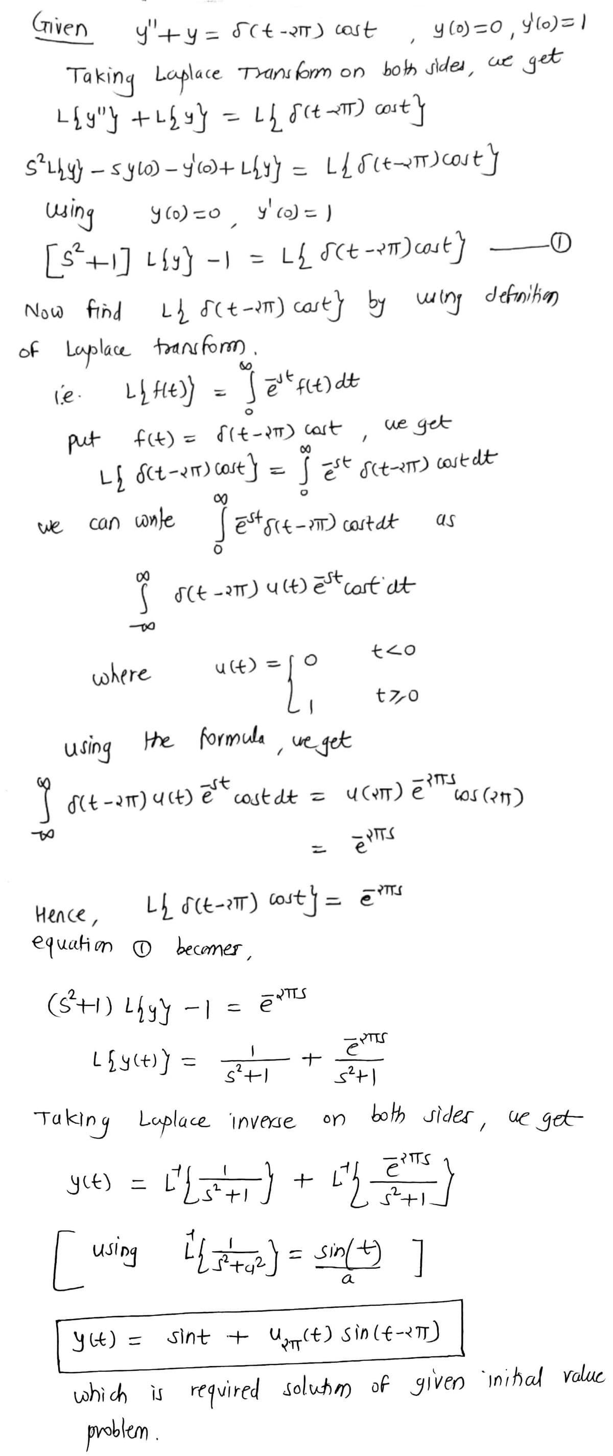 Given
y'+y = 5(t -R) cast
y (0) =0 , y10)= |
%3D
Taking
Laplace Tansform on both sides, ue get
%3D
using
[s+1] L{y} -I
y (o) =0
, y'co) = )
= L& sCt--m)cast} O
LĄ 8ct-am) cast}
of Laplace transform.
Now find
by wing defnitim
ue get
put
f(t) = 8it- pTT) cast
Lļ Sct-2m) cast} =S Et sit-eT) cost dt
we
can wnle ēstsrt- ) cartat
as
( SCE -2T) U(4) ēst cart at
where
u(t)
%3D
t7,0
using the formula
, ve get
st
( dt -aT) UCt) ecost dt =
os (25)
cost
Нелсе,
equation o becomer,
(S+) Lhyy -I
L{y(t)] =
%3D
Taking Laplace inverse
both sides, ue get
on
yie) = t') + }
RITS
e
using
]
a
y Ct) =
sint + Um(t) sinlt-<T)
%3D
which is required solutim of given inihal value
problem .
