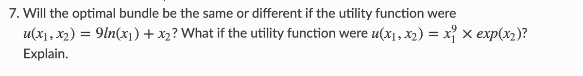 7. Will the optimal bundle be the same or different if the utility function were
u(x1, x₂) =
Explain.
: 9ln(x₁) + x2? What if the utility function were u(x₁, x₂) = x₁ × exp(x₂)?