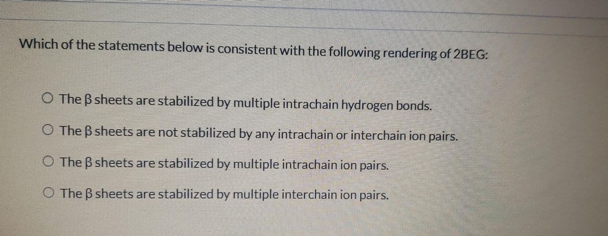 Which of the statements below is consistent with the following rendering of 2BEG:
O The ß sheets are stabilized by multiple intrachain hydrogen bonds.
O The ß sheets are not stabilized by any intrachain or interchain ion pairs.
O The ß sheets are stabilized by multiple intrachain ion pairs.
O The ß sheets are stabilized by multiple interchain ion pairs.