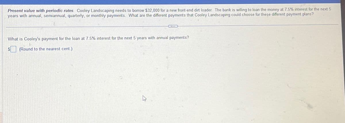 Present value with periodic rates Cooley Landscaping needs to borrow $32,000 for a new front-end dirt loader. The bank is willing to loan the money at 7.5% interest for the next 5
years with annual, semiannual, quarterly, or monthly payments. What are the different payments that Cooley Landscaping could choose for these different payment plans?
CELOOD
What is Cooley's payment for the loan at 7.5% interest for the next 5 years with annual payments?
(Round to the nearest cent)
