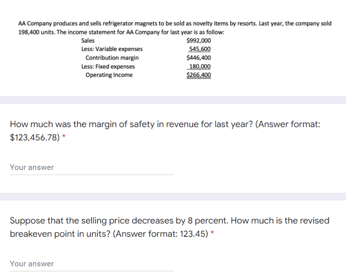 AA Company produces and sells refrigerator magnets to be sold as novelty items by resorts. Last year, the company sold
198,400 units. The income statement for AA Company for last year is as follow:
$992,000
545,600
$446,400
Sales
Less: Variable expenses
Contribution margin
Less: Fixed expenses
180,000
$266,400
Operating Income
How much was the margin of safety in revenue for last year? (Answer format:
$123,456.78) *
Your answer
Suppose that the selling price decreases by 8 percent. How much is the revised
breakeven point in units? (Answer format: 123.45) *
Your answer
