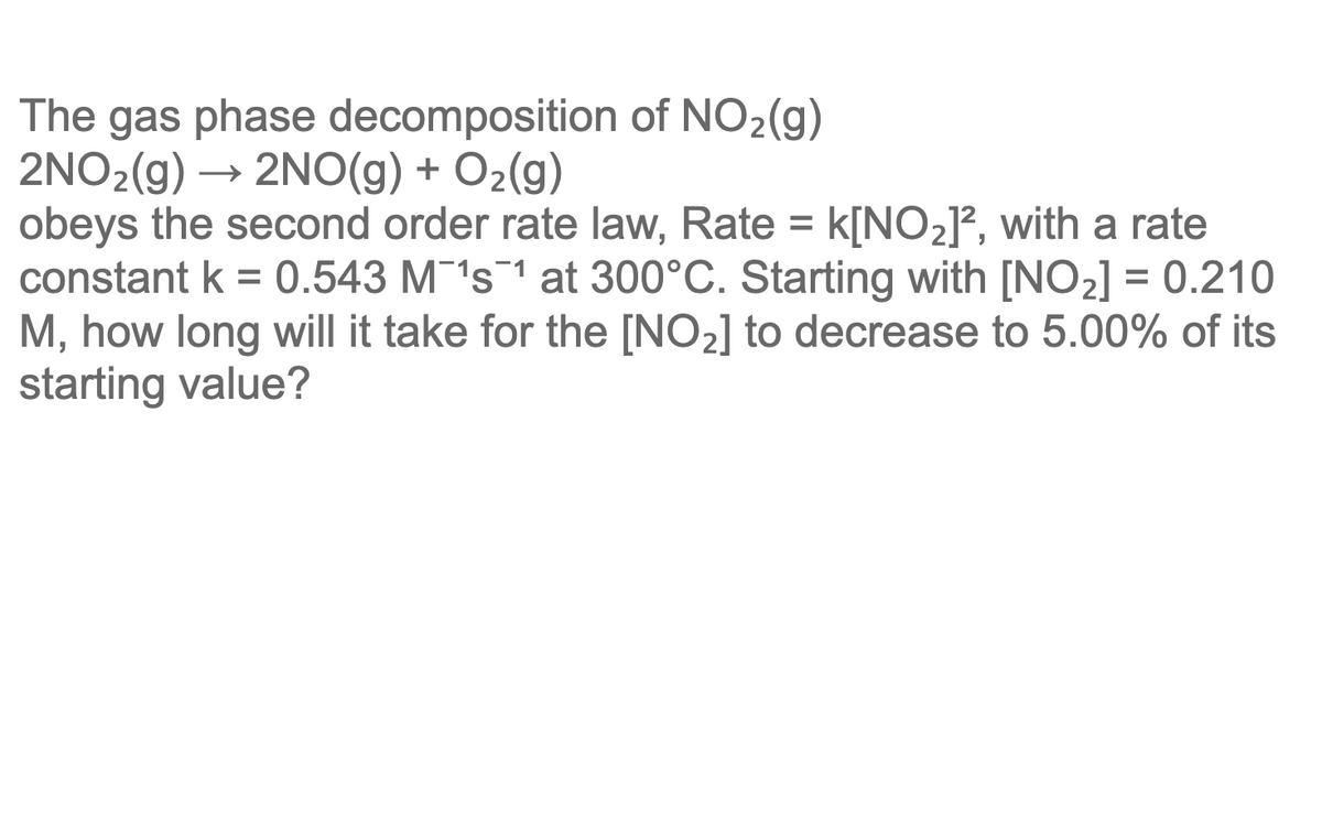 The gas phase decomposition of NO2(g)
2NO2(g) → 2NO(g) + O2(g)
obeys the second order rate law, Rate = k[NO2J², with a rate
constant k = 0.543 M's1 at 300°C. Starting with [NO2] = 0.210
M, how long will it take for the [NO2] to decrease to 5.00% of its
starting value?
