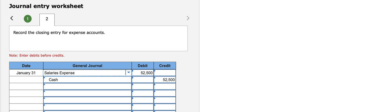 Journal entry worksheet
1
>
Record the closing entry for expense accounts.
Note: Enter debits before credits.
Date
General Journal
Debit
Credit
January 31
Salaries Expense
52,500
Cash
52,500
