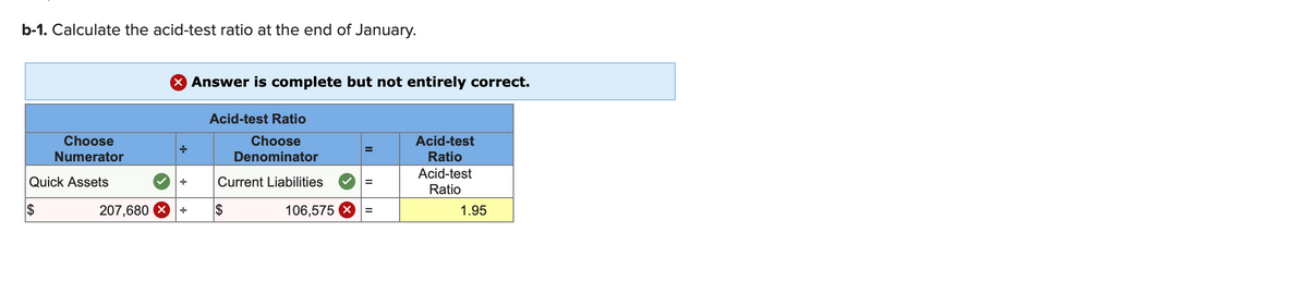 b-1. Calculate the acid-test ratio at the end of January.
X Answer is complete but not entirely correct.
Acid-test Ratio
Acid-test
Choose
Numerator
Choose
Denominator
Ratio
Acid-test
Quick Assets
Current Liabilities
Ratio
2$
207,680 X
$
106,575 X
1.95
