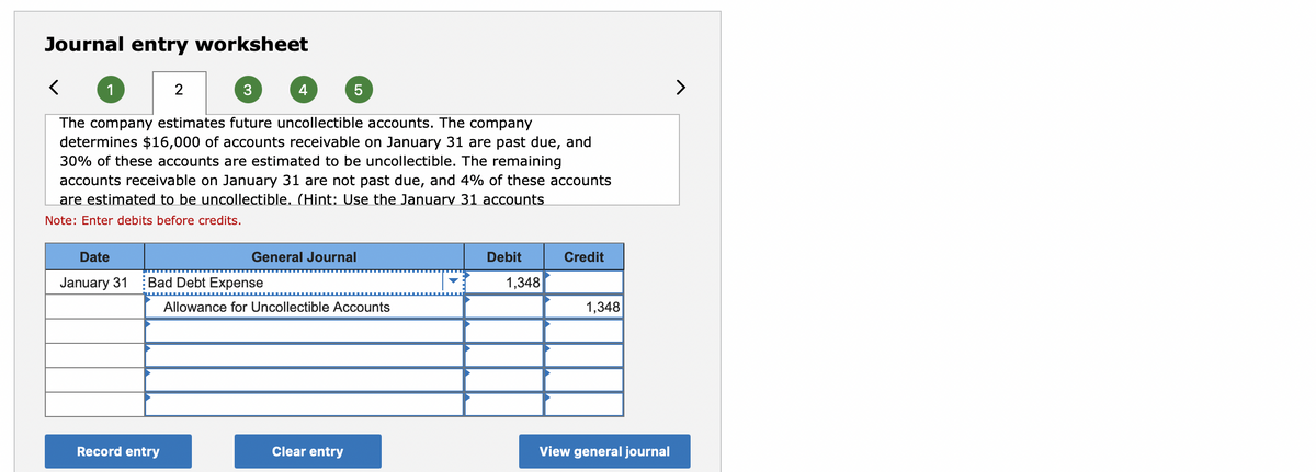 Journal entry worksheet
2
3
4
>
The company estimates future uncollectible accounts. The company
determines $16,000 of accounts receivable on January 31 are past due, and
30% of these accounts are estimated to be uncollectible. The remaining
accounts receivable on January 31 are not past due, and 4% of these accounts
are estimated to be uncollectible. (Hint: Use the January 31 accounts
Note: Enter debits before credits.
Date
General Journal
Debit
Credit
January 31
Bad Debt Expense
1,348
Allowance for Uncollectible Accounts
1,348
Record entry
Clear entry
View general journal
