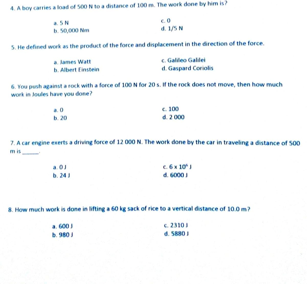 4. A boy carries a load of 500N to a distance of 100 m. The work done by him is?
а. 5 N
b. 50,000 Nm
с. О
d. 1/5 N
5. He defined work as the product of the force and displacement in the direction of the force.
c. Galileo Galilei
d. Gaspard Coriolis
a. James Watt
b. Albert Einstein
6. You push against a rock with a force of 100 N for 20 s. If the rock does not move, then how much
work in Joules have you done?
a. 0
с. 100
b. 20
d. 2 000
7. A car engine exerts a driving force of 12 000 N. The work done by the car in traveling a distance of 500
m is
a. 0J
b. 24 J
c. 6 x 10“ J
d. 6000 J
8. How much work is done in lifting a 60 kg sack of rice to a vertical distance of 10.0 m?
a. 600 J
c. 2310 J
b. 980 J
d. 5880 J
