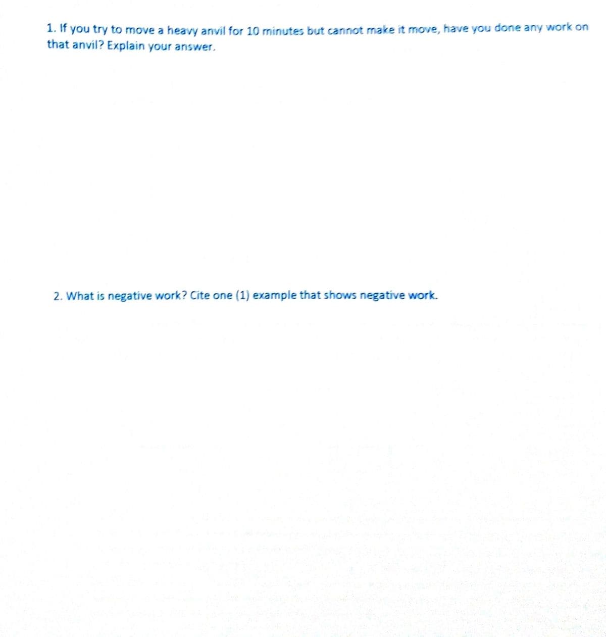 1. If you try to move a heavy anvil for 10 minutes but cannot make it move, have you done any work on
that anvil? Explain your answer.
2. What is negative work? Cite one (1) example that shows negatíve work.
