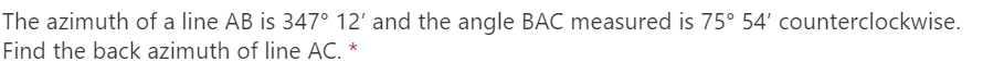 The azimuth of a line AB is 347° 12' and the angle BAC measured is 75° 54' counterclockwise.
Find the back azimuth of line AC. *
