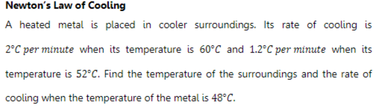 Newton's Law of Cooling
A heated metal is placed in cooler surroundings. Its rate of cooling is
2°C per minute when its temperature is 60°C and 1.2°C per minute when its
temperature is 52°C. Find the temperature of the surroundings and the rate of
cooling when the temperature of the metal is 48°C.
