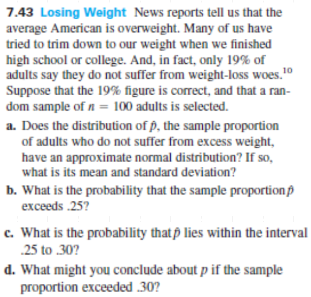 7.43 Losing Weight News reports tell us that the
average American is overweight. Many of us have
tried to trim down to our weight when we finished
high school or college. And, in fact, only 19% of
adults say they do not suffer from weight-loss woes."
Suppose that the 19% figure is corect, and that a ran-
dom sample of n = 100 adults is selected.
10
%3D
a. Does the distribution of p, the sample proportion
of adults who do not suffer from excess weight,
have an approximate normal distribution? If so,
what is its mean and standard deviation?
b. What is the probability that the sample proportion p
exceeds .25?
c. What is the probability that p lies within the interval
.25 to .30?
d. What might you conclude about p if the sample
proportion exceeded .30?
