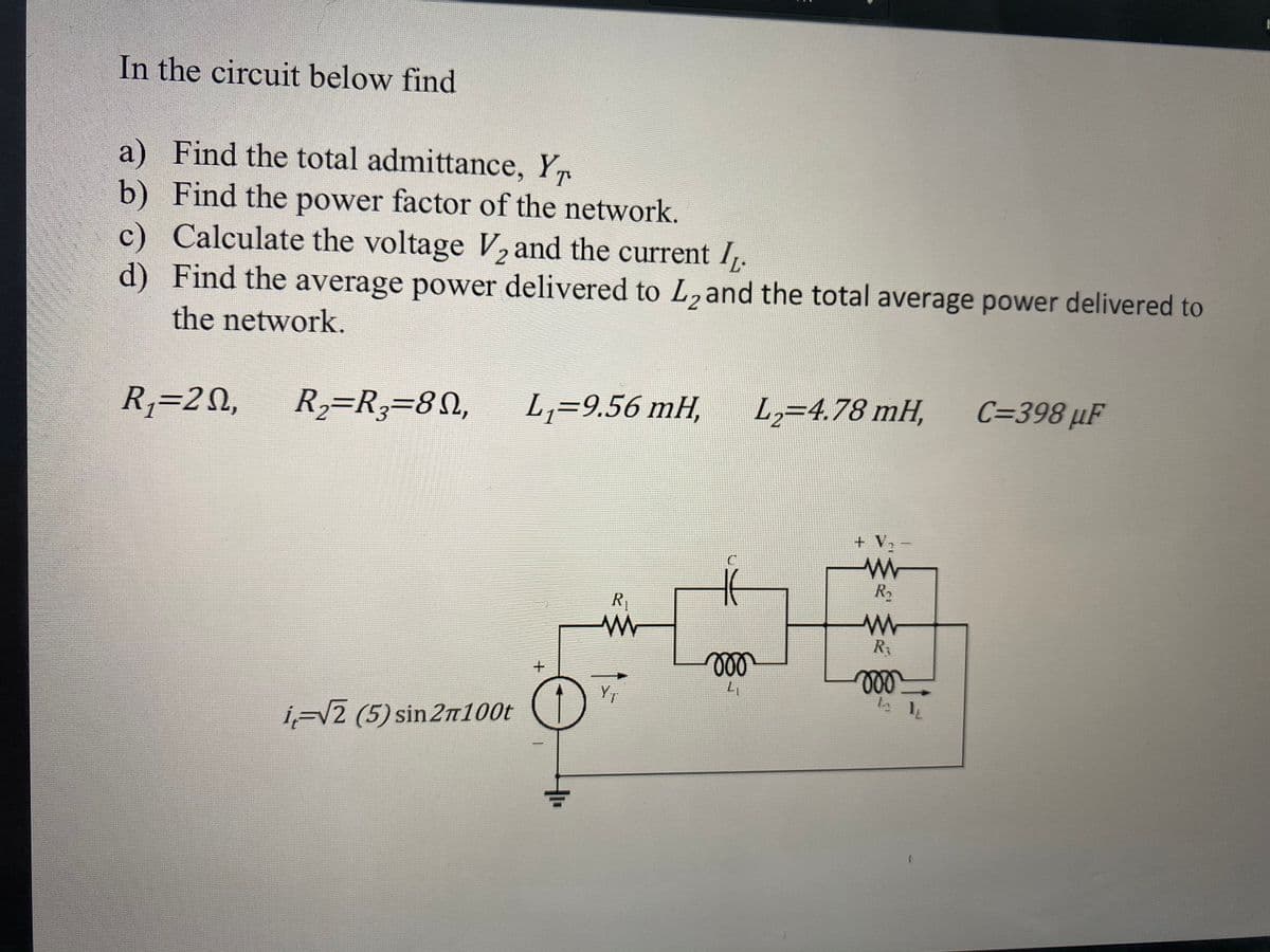 In the circuit below find
a) Find the total admittance, Y
b) Find the power factor of the network.
c) Calculate the voltage V, and the current I,.
d) Find the average power delivered to L2and the total average power delivered to
the network.
R,=20,
R2=R3=8N,
L,=9.56 mH,
L,=4.78 mH,
C=398 µF
+ V2
R2
R
ll
ll
i-V2 (5) sin 2n100t
