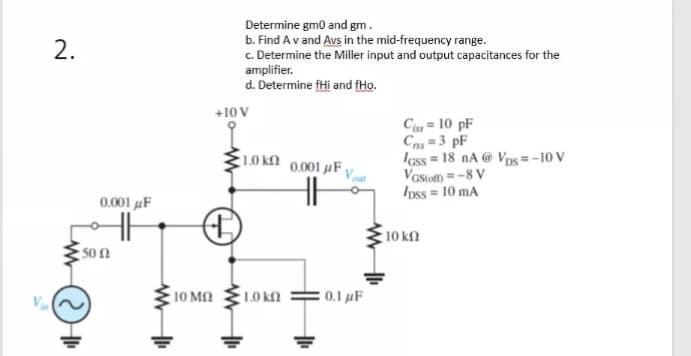 Determine gm0 and gm.
b. Find Av and Avs in the mid-frequency range.
c. Determine the Miller input and output capacitances for the
amplifier.
d. Determine fHi and fHo.
2.
+10 V
Ciss = 10 pF
Cn =3 pF
Iass = 18 nA @ Vos =-10 V
Vaston =-8 V
Ipss = 10 mA
1.0 kM
0.001 µF
0001 μ
10 kn
50 N
10 ΜΩ
1.0 kfn
: 0.1 µF
