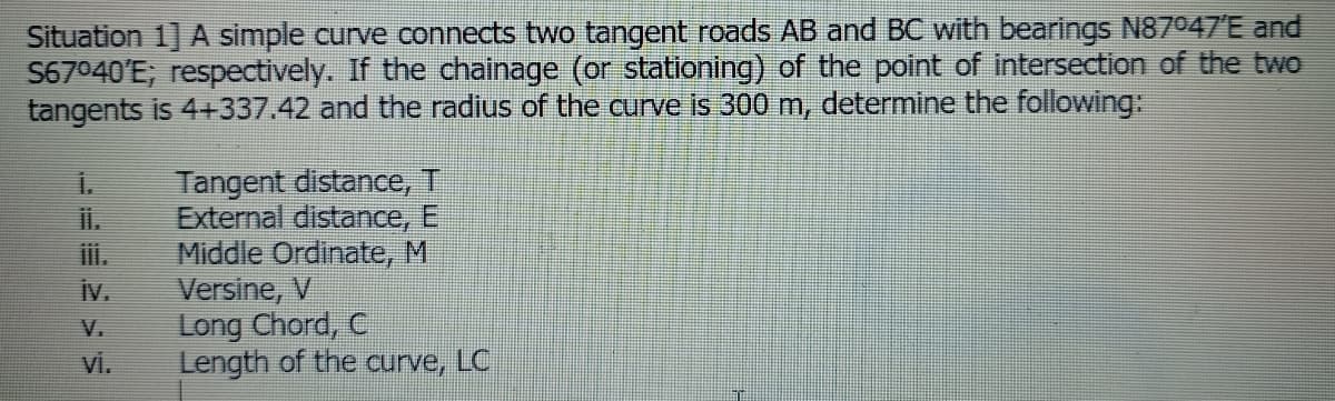 Situation 1] A simple curve connects two tangent roads AB and BC with bearings N87047'E and
S67040'E; respectively. If the chainage (or stationing) of the point of intersection of the twO
tangents is 4+337.42 and the radius of the curve is 300 m, determine the following:
Tangent distance, T
External distance, El
Middle Ordinate, M
Versine, V
Long Chord, C
vi.
il.
ii.
iv.
V.
Length of the curve,
LC
