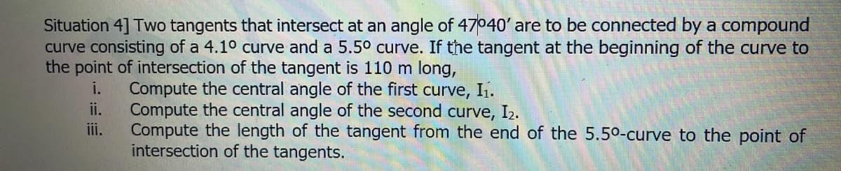 Situation 4] Two tangents that intersect at an angle of 47040' are to be connected by a compound
curve consisting of a 4.10 curve and a 5.5° curve. If the tangent at the beginning of the curve to
the point of intersection of the tangent is 110 m long,
Compute the central angle of the first
ii.
i.
curve, I1.
Compute the central angle of the second curve, I2.
Compute the length of the tangent from the end of the 5.50-curve to the point of
intersection of the tangents.
ii.
