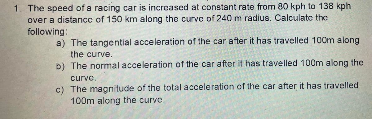 1. The speed of a racing car is increased at constant rate from 80 kph to 138 kph
over a distance of 150 km along the curve of 240 m radius. Calculate the
following:
a) The tangential acceleration of the car after it has travelled 100m along
the curve.
b) The normal acceleration of the car after it has travelled 100m along the
curve.
c) The magnitude of the total acceleration of the car after it has travelled
100m along the curve.
