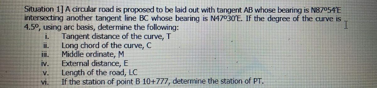 Situation 1] A circular road is proposed to be laid out with tangent AB whose bearing is N87054'E
intersecting another tangent line BC whose bearing is N47030'E. If the degree of the curve is
4.5°, using arc basis, determine the following:
I.
Tangent distance of the curve, T
i.
Long chord of the curve, C
Middle ordinate, M
External distance, E
Length of the road, LC
iI.
iv.
V.
vi.
If the station of point B 10+777, determine the station of PT.
