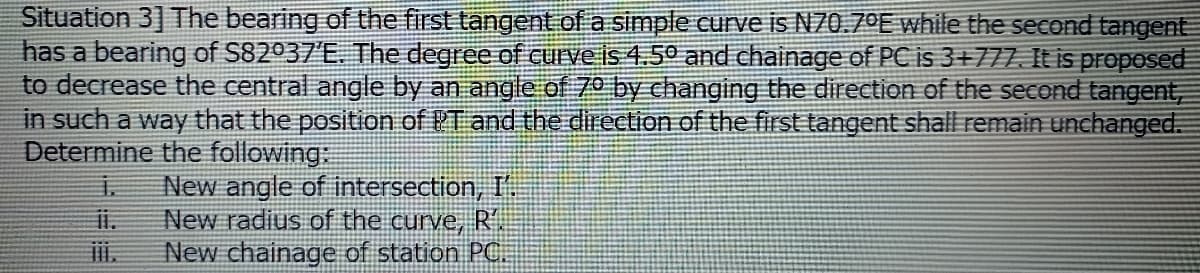 Situation 3] The bearing of the first tangent of a simple curve is N70.7ºE while the second tangent
has a bearing of S82037'E. The degree of curve is 4.50 and chainage of PC is 3+777. It is proposed
to decrease the central angle by an angle of 70 by changing the direction of the second tangent,
in such a way that the position of PT and the direction of the first tangent shall remain unchanged.
Determine the following:
主
New angle of intersection, I
New radius of the curve, R'
New chainage of station PC
