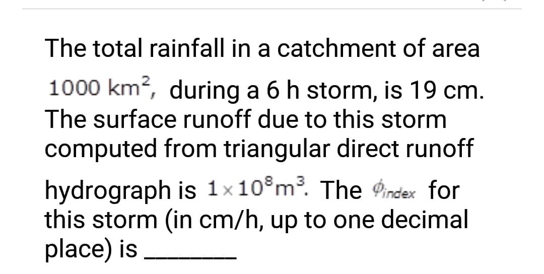 The total rainfall in a catchment of area
1000 km², during a 6 h storm, is 19 cm.
The surface runoff due to this storm
computed from triangular direct runoff
hydrograph is 1x108 m³. The index for
this storm (in cm/h, up to one decimal
place) is