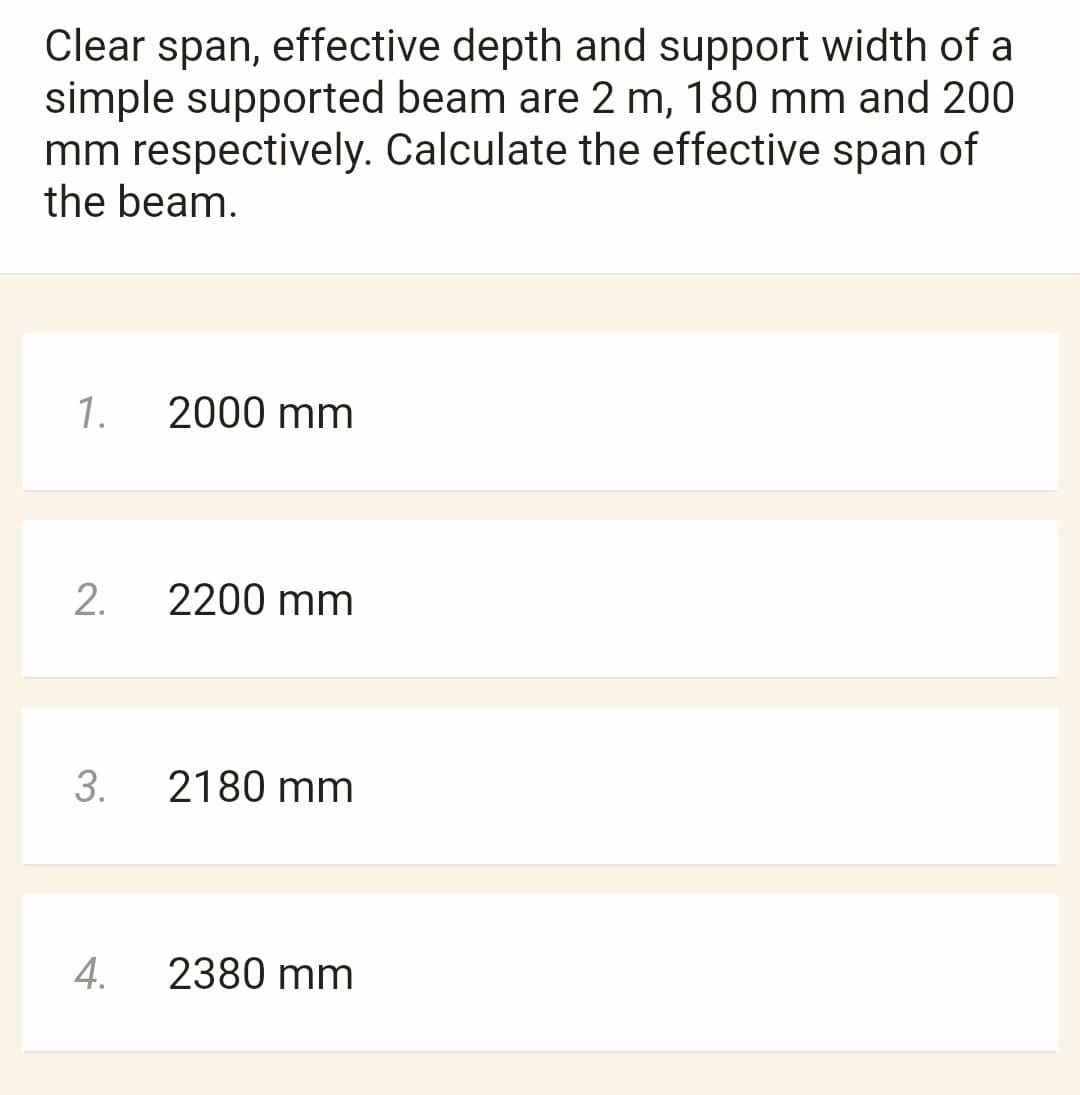 Clear span, effective depth and support width of a
simple supported beam are 2 m, 180 mm and 200
mm respectively. Calculate the effective span of
the beam.
1.
2.
3.
4.
2000 mm
2200 mm
2180 mm
2380 mm