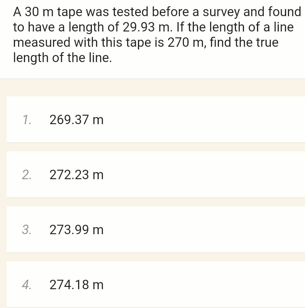 A 30 m tape was tested before a survey and found
to have a length of 29.93 m. If the length of a line
measured with this tape is 270 m, find the true
length of the line.
1.
2.
3.
4.
269.37 m
272.23 m
273.99 m
274.18 m