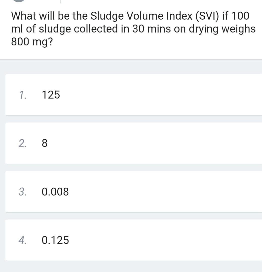 What will be the Sludge Volume Index (SVI) if 100
ml of sludge collected in 30 mins on drying weighs
800 mg?
1.
125
2. 8
3. 0.008
4. 0.125