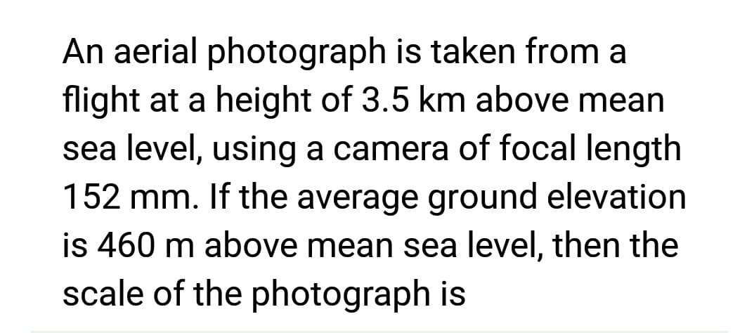 An aerial photograph is taken from a
flight at a height of 3.5 km above mean
sea level, using a camera of focal length
152 mm. If the average ground elevation
is 460 m above mean sea level, then the
scale of the photograph is