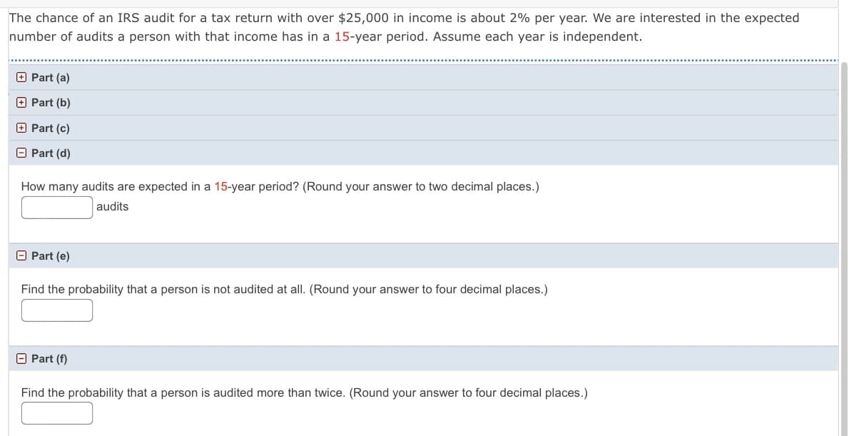 The chance of an IRS audit for a tax return with over $25,000 in income is about 2% per year. We are interested in the expected
number of audits a person with that income has in a 15-year period. Assume each year is independent.
O Part (a)
O Part (b)
O Part (c)
O Part (d)
How many audits are expected in a 15-year period? (Round your answer to two decimal places.)
audits
O Part (e)
Find the probability that a person is not audited at all. (Round your answer to four decimal places.)
O Part (f)
Find the probability that a person is audited more than twice. (Round your answer to four decimal places.)
