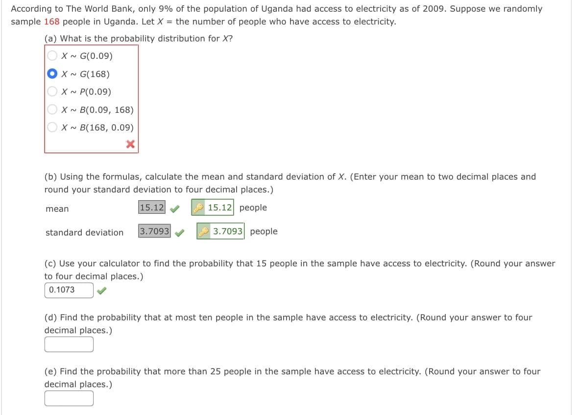 According to The World Bank, only 9% of the population of Uganda had access to electricity as of 2009. Suppose we randomly
sample 168 people in Uganda. Let X = the number of people who have access to electricity.
(a) What is the probability distribution for X?
X ~ G(0.09)
O x ~ G(168)
X ~ P(0.09)
X ~ B(0.09, 168)
Ox~ B(168, 0.09)
(b) Using the formulas, calculate the mean and standard deviation of X. (Enter your mean to two decimal places and
round your standard deviation to four decimal places.)
15.12
15.12 people
mean
standard deviation
3.7093
3.7093 people
(c) Use your calculator to find the probability that 15 people in the sample have access to electricity. (Round your answer
to four decimal places.)
0.1073
(d) Find the probability that at most ten people in the sample have access to electricity. (Round your answer to four
decimal places.)
(e) Find the probability that more than 25 people in the sample have access to electricity. (Round your answer to four
decimal places.)
