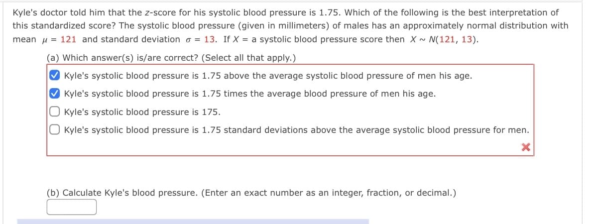 Kyle's doctor told him that the z-score for his systolic blood pressure is 1.75. Which of the following is the best interpretation of
this standardized score? The systolic blood pressure (given in millimeters) of males has an approximately normal distribution with
mean u = 121 and standard deviation o = 13. If X = a systolic blood pressure score then X~ N(121, 13).
(a) Which answer(s) is/are correct? (Select all that apply.)
V Kyle's systolic blood pressure is 1.75 above the average systolic blood pressure of men his age.
V Kyle's systolic blood pressure is 1.75 times the average blood pressure of men his age.
O Kyle's systolic blood pressure is 175.
O Kyle's systolic blood pressure is 1.75 standard deviations above the average systolic blood pressure for men.
(b) Calculate Kyle's blood pressure. (Enter an exact number as an integer, fraction, or decimal.)
