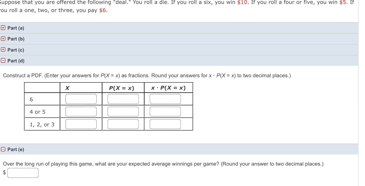 Suppose that you are offered the following "deal." You roll a die. If you roll a six, you win $10. If you roll a four or five, you win $5. If
ou roll a one, two, or three, you pay $6.
O Part (a)
O Part (b)
O Part (c)
O Part (d)
Construct a PDF. (Enter your answers for P(X = x) as fractions. Round your answers for x· P(X = x) to two decimal places.)
P(X = x)
x· P(X = x)
4 or 5
1, 2, or 3
O Part (e)
Over the long run of playing this game, what are your expected average winnings per game? (Round your answer to two decimal places.)
$
